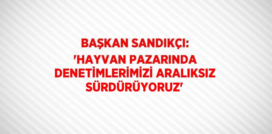 BAŞKAN SANDIKÇI: 'HAYVAN PAZARINDA DENETİMLERİMİZİ ARALIKSIZ SÜRDÜRÜYORUZ'