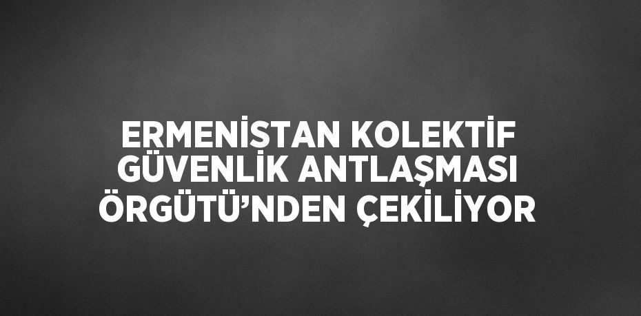 ERMENİSTAN KOLEKTİF GÜVENLİK ANTLAŞMASI ÖRGÜTÜ’NDEN ÇEKİLİYOR