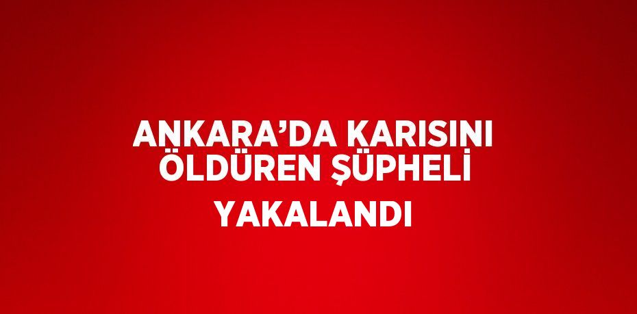 ANKARA’DA KARISINI ÖLDÜREN ŞÜPHELİ YAKALANDI