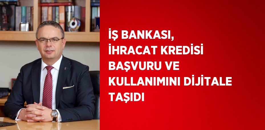 İŞ BANKASI, İHRACAT KREDİSİ BAŞVURU VE KULLANIMINI DİJİTALE TAŞIDI