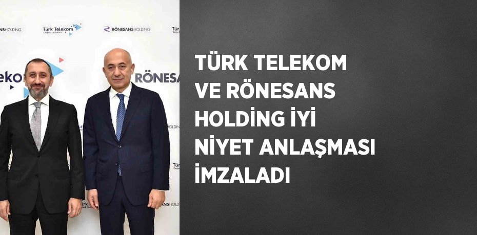 TÜRK TELEKOM VE RÖNESANS HOLDİNG İYİ NİYET ANLAŞMASI İMZALADI