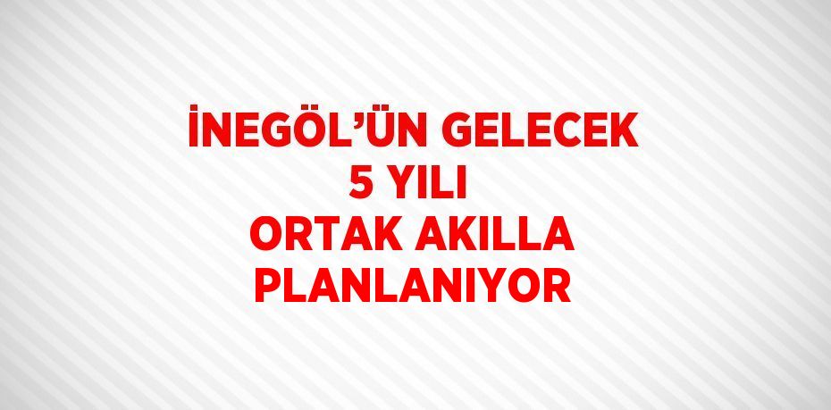 İNEGÖL’ÜN GELECEK 5 YILI ORTAK AKILLA PLANLANIYOR