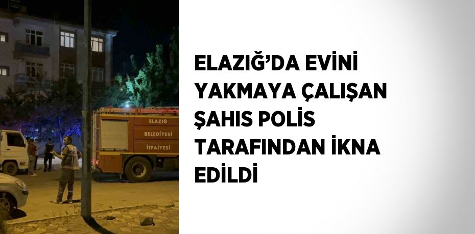 ELAZIĞ’DA EVİNİ YAKMAYA ÇALIŞAN ŞAHIS POLİS TARAFINDAN İKNA EDİLDİ