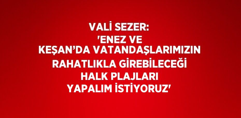 VALİ SEZER: 'ENEZ VE KEŞAN’DA VATANDAŞLARIMIZIN RAHATLIKLA GİREBİLECEĞİ HALK PLAJLARI YAPALIM İSTİYORUZ'