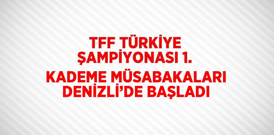 TFF TÜRKİYE ŞAMPİYONASI 1. KADEME MÜSABAKALARI DENİZLİ’DE BAŞLADI