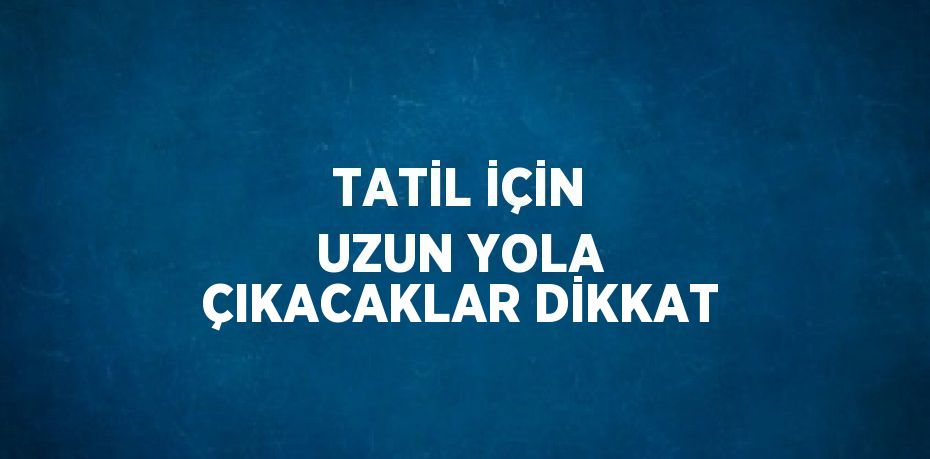 TATİL İÇİN UZUN YOLA ÇIKACAKLAR DİKKAT