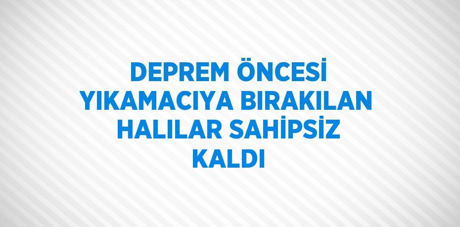 DEPREM ÖNCESİ YIKAMACIYA BIRAKILAN HALILAR SAHİPSİZ KALDI