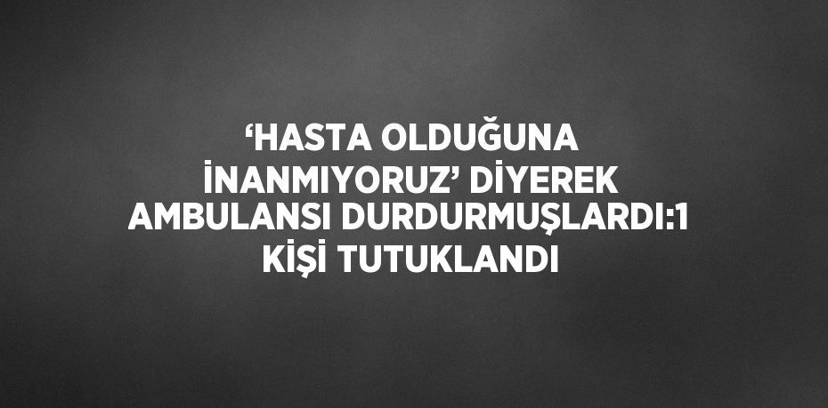 ‘HASTA OLDUĞUNA İNANMIYORUZ’ DİYEREK AMBULANSI DURDURMUŞLARDI:1 KİŞİ TUTUKLANDI