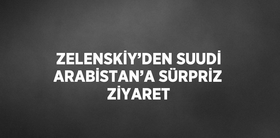 ZELENSKİY’DEN SUUDİ ARABİSTAN’A SÜRPRİZ ZİYARET