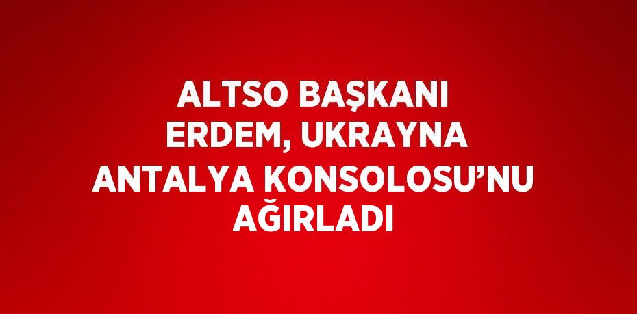 ALTSO BAŞKANI ERDEM, UKRAYNA ANTALYA KONSOLOSU’NU AĞIRLADI