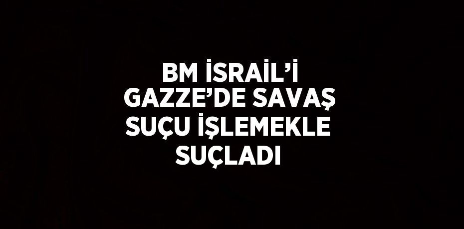 BM İSRAİL’İ GAZZE’DE SAVAŞ SUÇU İŞLEMEKLE SUÇLADI