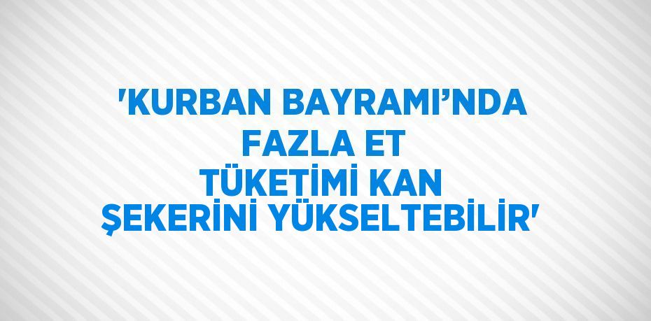 'KURBAN BAYRAMI’NDA FAZLA ET TÜKETİMİ KAN ŞEKERİNİ YÜKSELTEBİLİR'