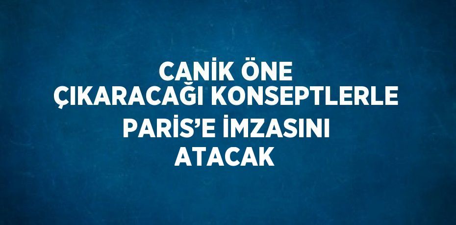 CANİK ÖNE ÇIKARACAĞI KONSEPTLERLE PARİS’E İMZASINI ATACAK