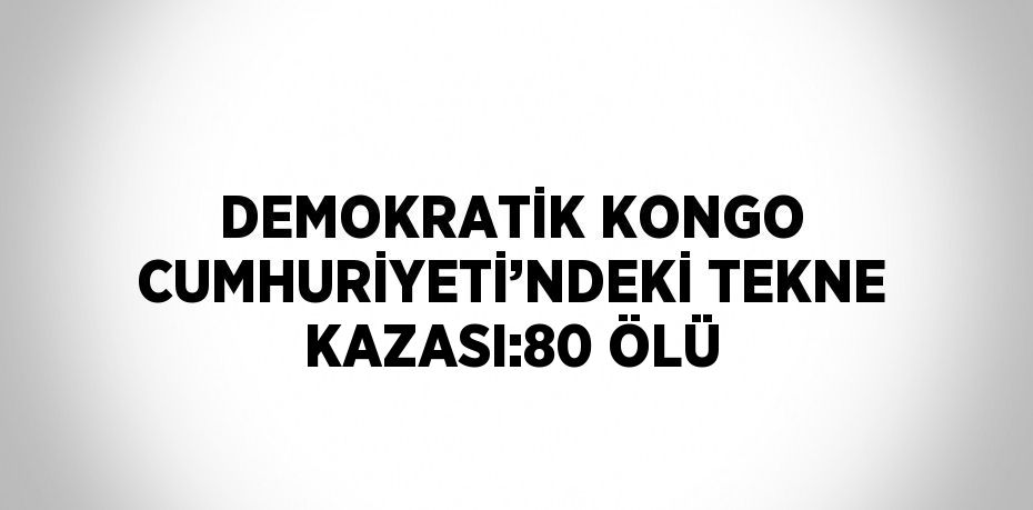 DEMOKRATİK KONGO CUMHURİYETİ’NDEKİ TEKNE KAZASI:80 ÖLÜ