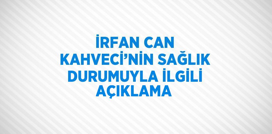 İRFAN CAN KAHVECİ’NİN SAĞLIK DURUMUYLA İLGİLİ AÇIKLAMA