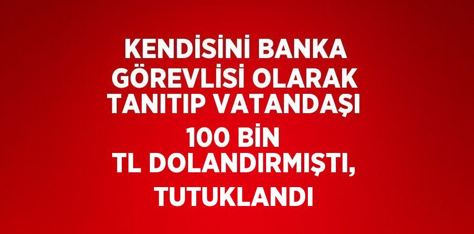 KENDİSİNİ BANKA GÖREVLİSİ OLARAK TANITIP VATANDAŞI 100 BİN TL DOLANDIRMIŞTI, TUTUKLANDI