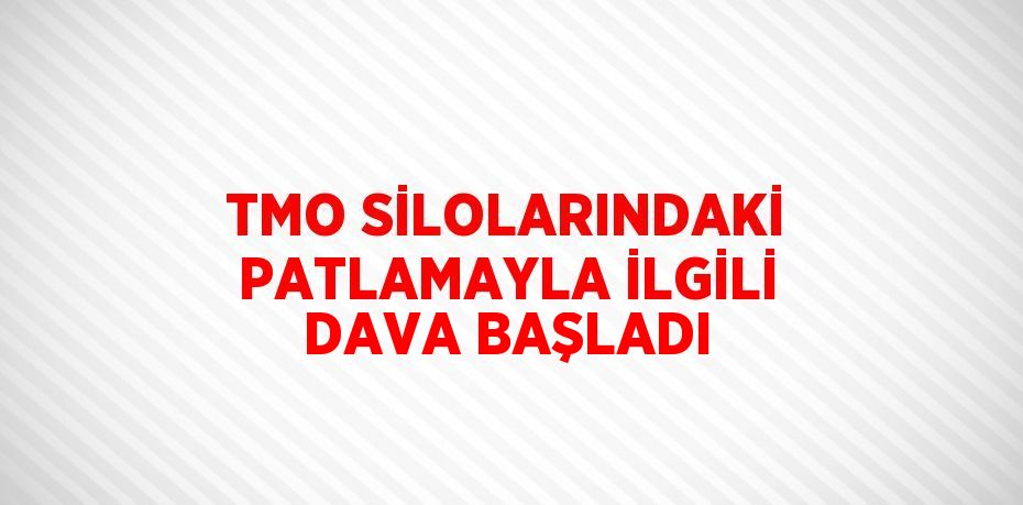 TMO SİLOLARINDAKİ PATLAMAYLA İLGİLİ DAVA BAŞLADI