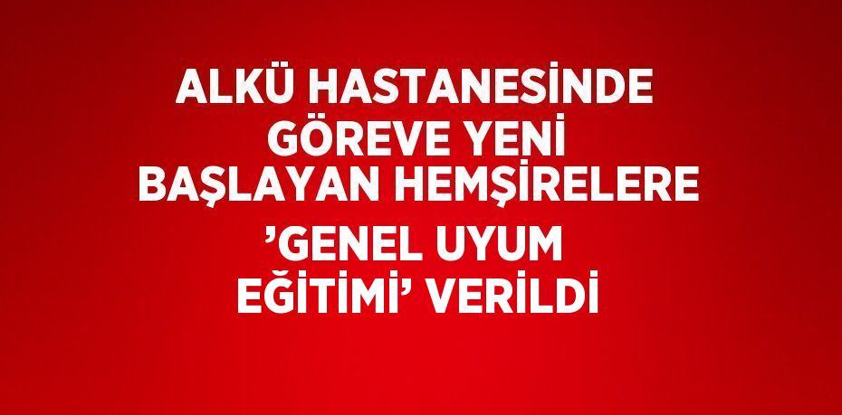 ALKÜ HASTANESİNDE GÖREVE YENİ BAŞLAYAN HEMŞİRELERE ’GENEL UYUM EĞİTİMİ’ VERİLDİ