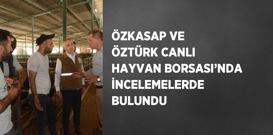 ÖZKASAP VE ÖZTÜRK CANLI HAYVAN BORSASI’NDA İNCELEMELERDE BULUNDU