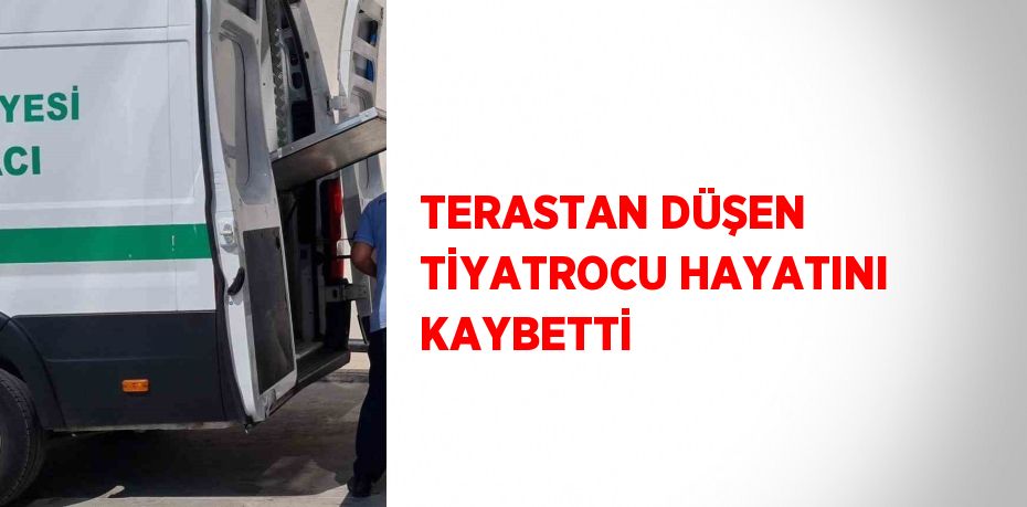 TERASTAN DÜŞEN TİYATROCU HAYATINI KAYBETTİ