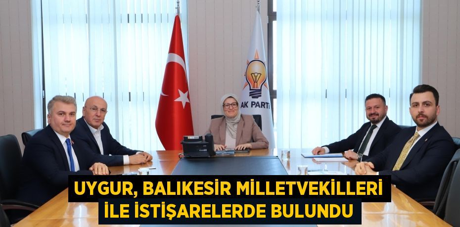 UYGUR, BALIKESİR MİLLETVEKİLLERİ İLE İSTİŞARELERDE BULUNDU