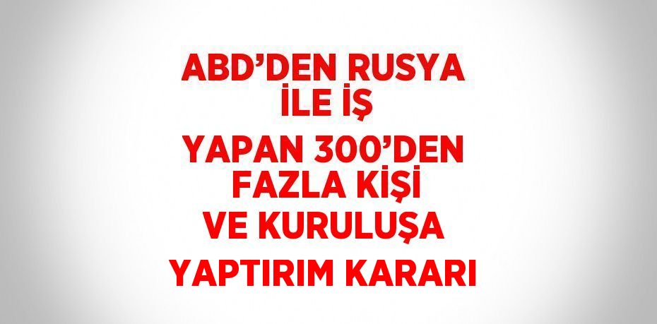 ABD’DEN RUSYA İLE İŞ YAPAN 300’DEN FAZLA KİŞİ VE KURULUŞA YAPTIRIM KARARI