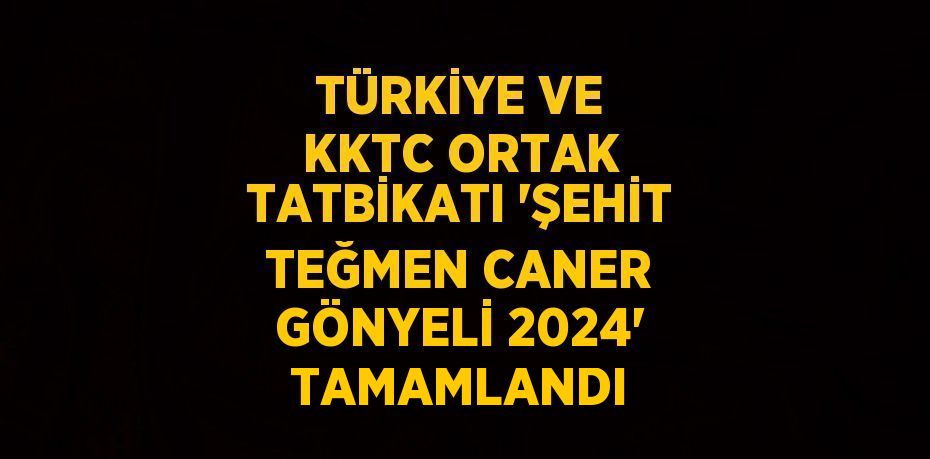 TÜRKİYE VE KKTC ORTAK TATBİKATI 'ŞEHİT TEĞMEN CANER GÖNYELİ 2024' TAMAMLANDI