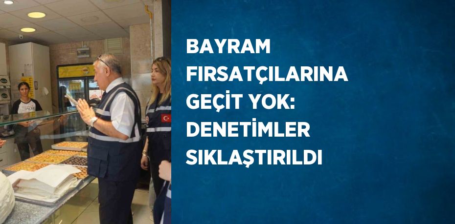 BAYRAM FIRSATÇILARINA GEÇİT YOK: DENETİMLER SIKLAŞTIRILDI