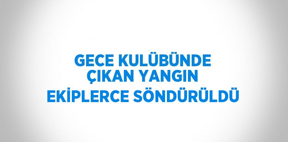 GECE KULÜBÜNDE ÇIKAN YANGIN EKİPLERCE SÖNDÜRÜLDÜ