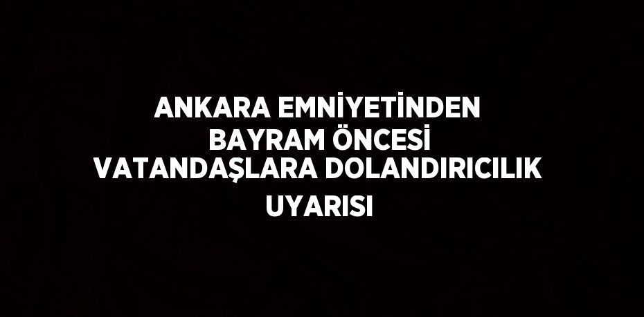 ANKARA EMNİYETİNDEN BAYRAM ÖNCESİ VATANDAŞLARA DOLANDIRICILIK UYARISI