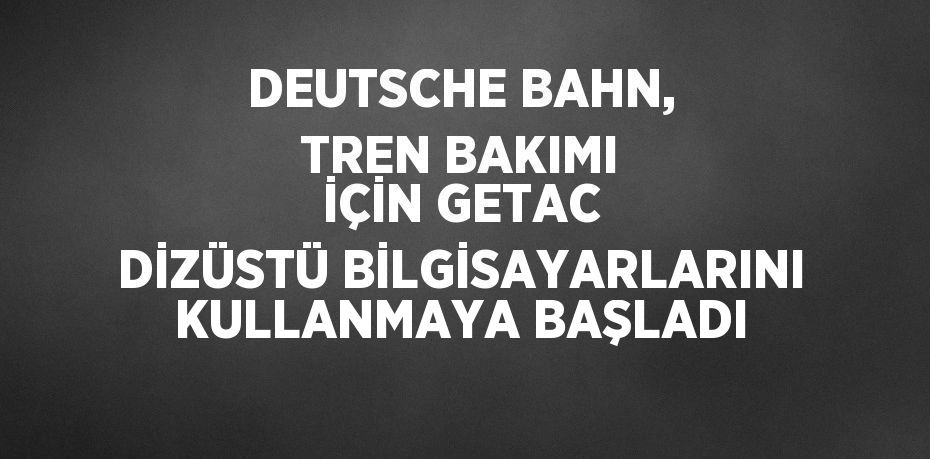 DEUTSCHE BAHN, TREN BAKIMI İÇİN GETAC DİZÜSTÜ BİLGİSAYARLARINI KULLANMAYA BAŞLADI