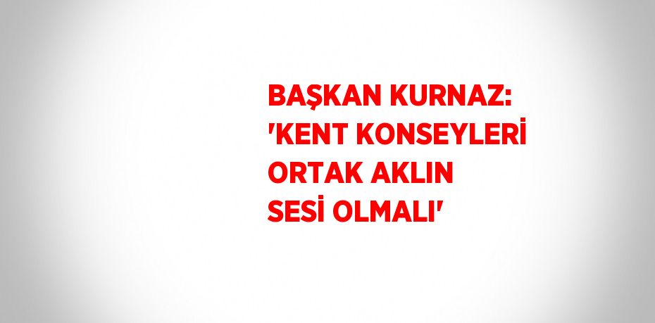 BAŞKAN KURNAZ: 'KENT KONSEYLERİ ORTAK AKLIN SESİ OLMALI'