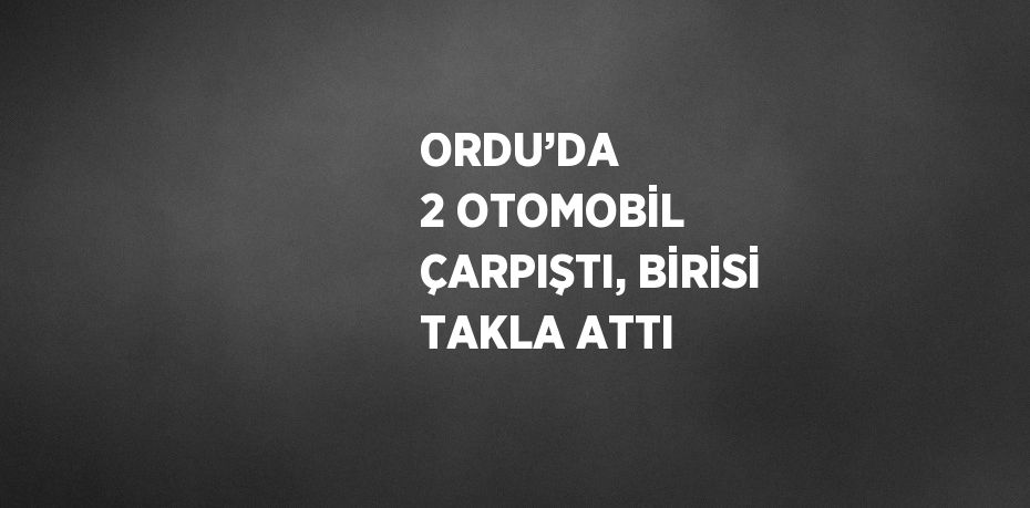 ORDU’DA  2 OTOMOBİL ÇARPIŞTI, BİRİSİ TAKLA ATTI