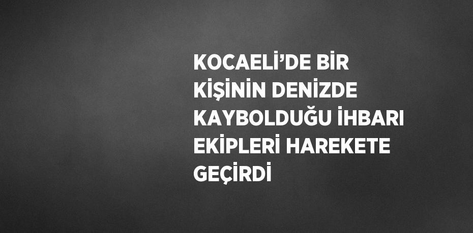 KOCAELİ’DE BİR KİŞİNİN DENİZDE KAYBOLDUĞU İHBARI EKİPLERİ HAREKETE GEÇİRDİ