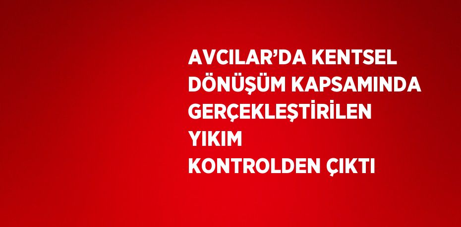 AVCILAR’DA KENTSEL DÖNÜŞÜM KAPSAMINDA GERÇEKLEŞTİRİLEN YIKIM KONTROLDEN ÇIKTI