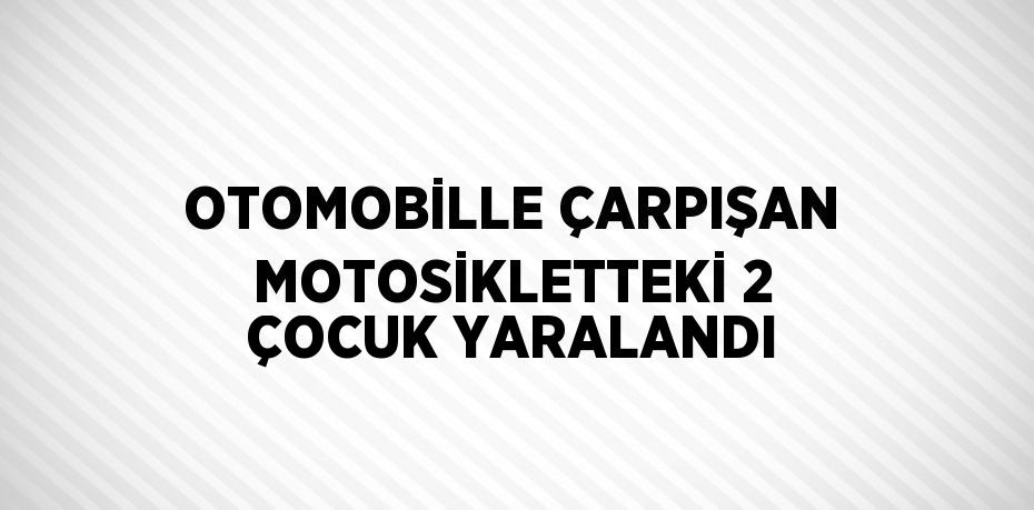 OTOMOBİLLE ÇARPIŞAN MOTOSİKLETTEKİ 2 ÇOCUK YARALANDI