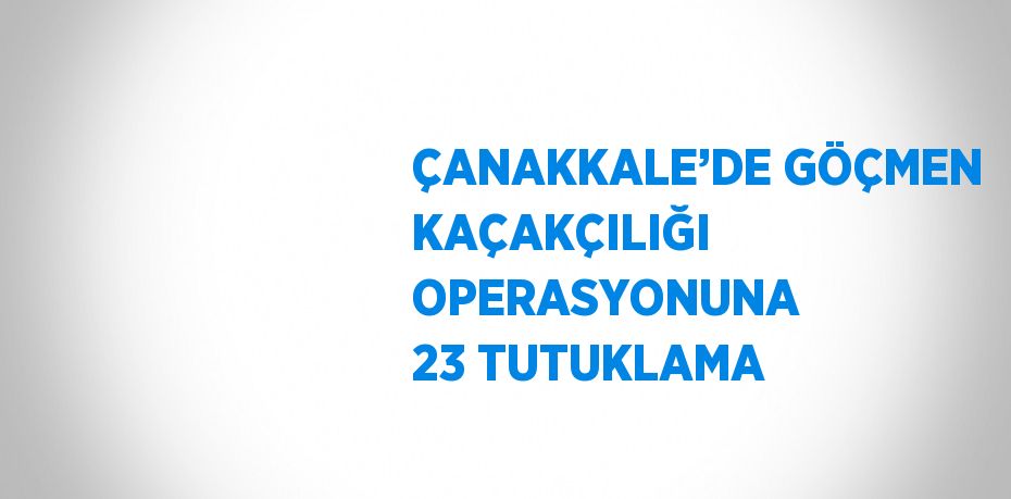 ÇANAKKALE’DE GÖÇMEN KAÇAKÇILIĞI OPERASYONUNA 23 TUTUKLAMA