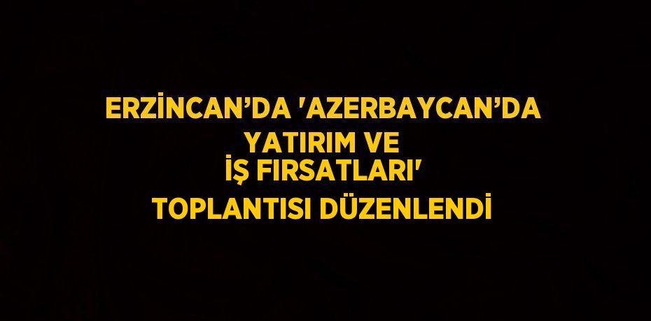 ERZİNCAN’DA 'AZERBAYCAN’DA YATIRIM VE İŞ FIRSATLARI' TOPLANTISI DÜZENLENDİ