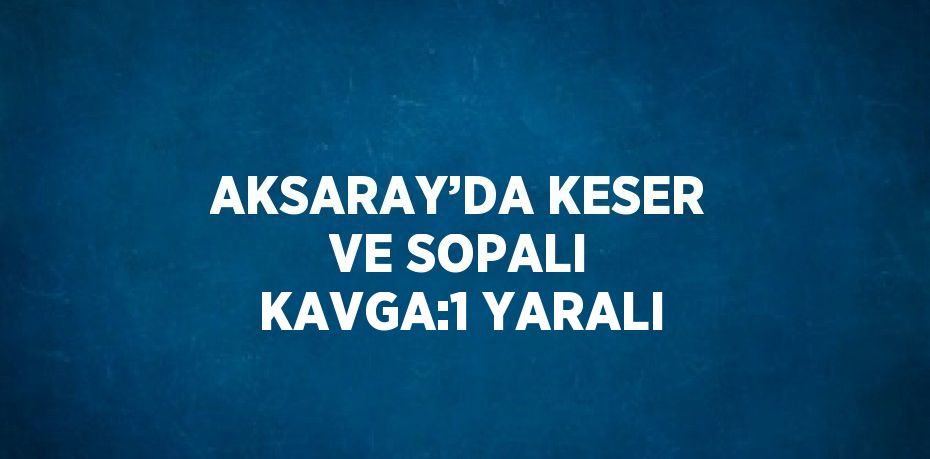 AKSARAY’DA KESER VE SOPALI KAVGA:1 YARALI