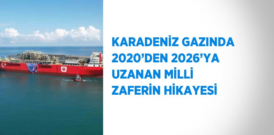 KARADENİZ GAZINDA 2020’DEN 2026’YA UZANAN MİLLİ ZAFERİN HİKAYESİ