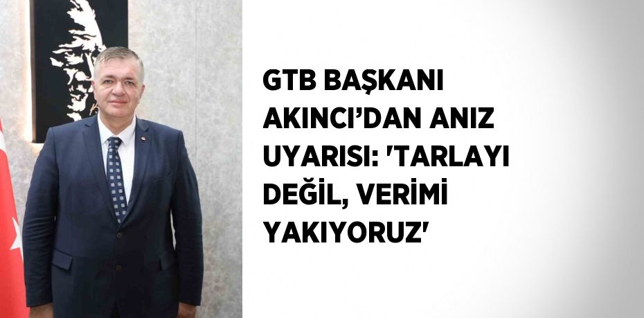 GTB BAŞKANI AKINCI’DAN ANIZ UYARISI: 'TARLAYI DEĞİL, VERİMİ YAKIYORUZ'
