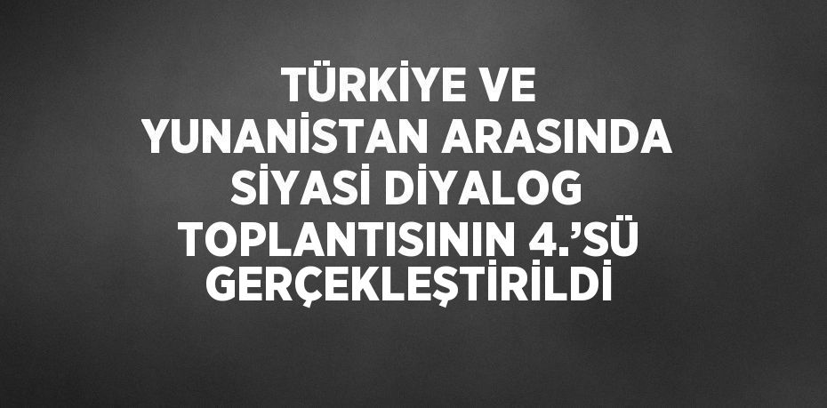 TÜRKİYE VE YUNANİSTAN ARASINDA SİYASİ DİYALOG TOPLANTISININ 4.’SÜ GERÇEKLEŞTİRİLDİ