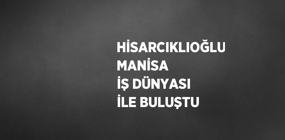 HİSARCIKLIOĞLU MANİSA İŞ DÜNYASI İLE BULUŞTU