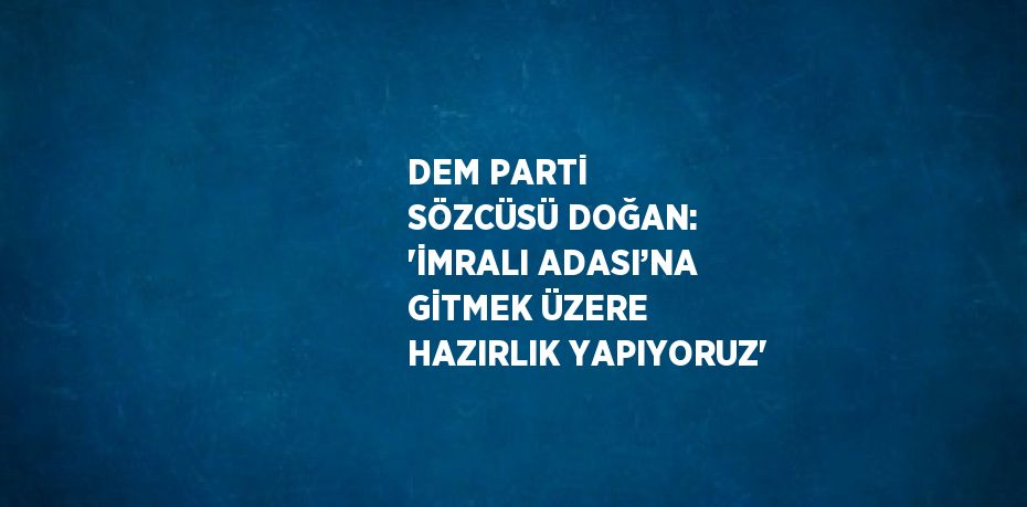 DEM PARTİ SÖZCÜSÜ DOĞAN: 'İMRALI ADASI’NA GİTMEK ÜZERE HAZIRLIK YAPIYORUZ'