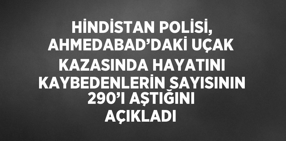 HİNDİSTAN POLİSİ, AHMEDABAD’DAKİ UÇAK KAZASINDA HAYATINI KAYBEDENLERİN SAYISININ 290’I AŞTIĞINI AÇIKLADI