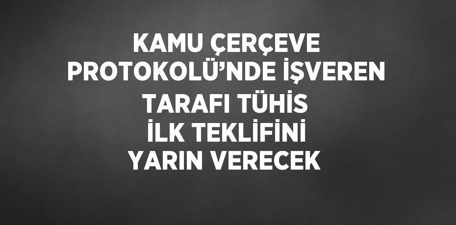 KAMU ÇERÇEVE PROTOKOLÜ’NDE İŞVEREN TARAFI TÜHİS İLK TEKLİFİNİ YARIN VERECEK