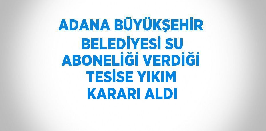 ADANA BÜYÜKŞEHİR BELEDİYESİ SU ABONELİĞİ VERDİĞİ TESİSE YIKIM KARARI ALDI