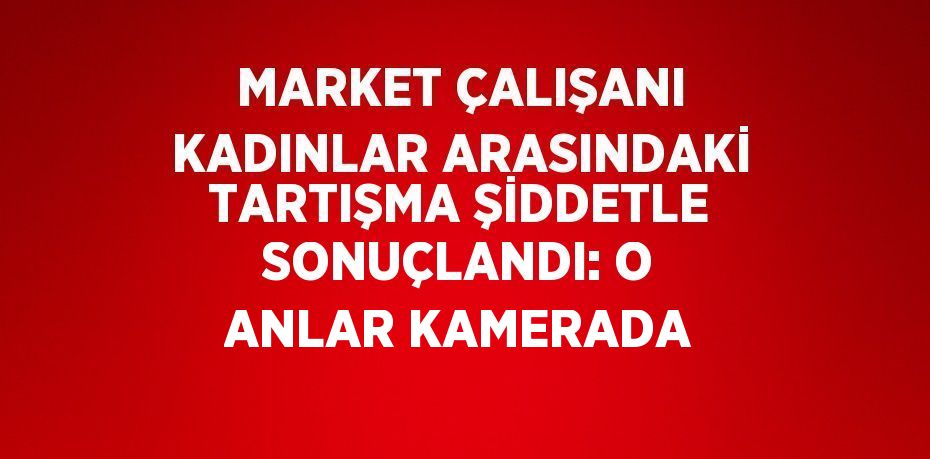 MARKET ÇALIŞANI KADINLAR ARASINDAKİ TARTIŞMA ŞİDDETLE SONUÇLANDI: O ANLAR KAMERADA