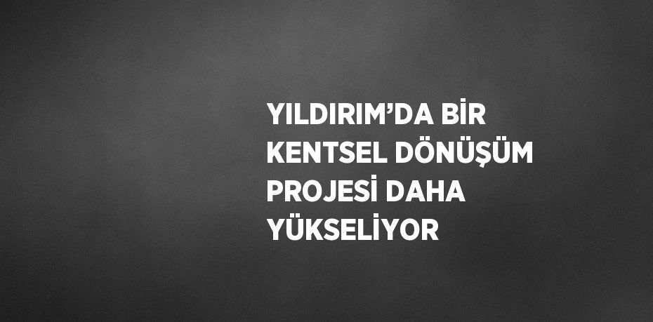 YILDIRIM’DA BİR KENTSEL DÖNÜŞÜM PROJESİ DAHA YÜKSELİYOR