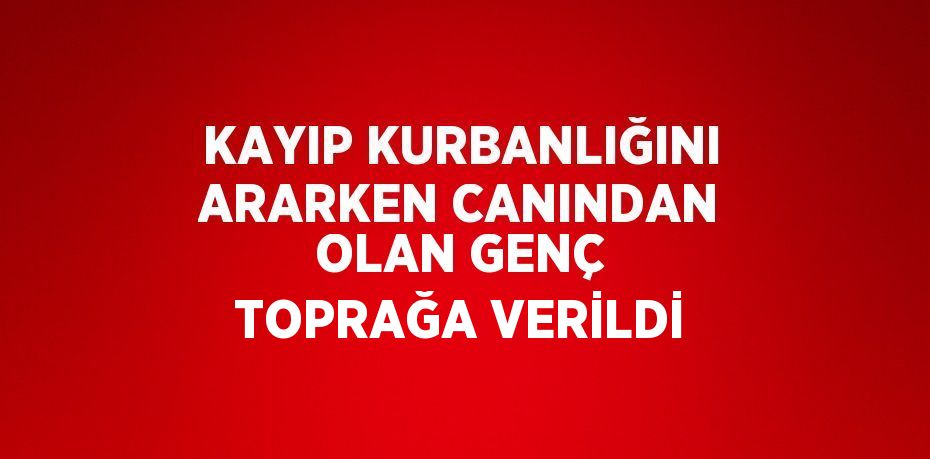 KAYIP KURBANLIĞINI ARARKEN CANINDAN OLAN GENÇ TOPRAĞA VERİLDİ
